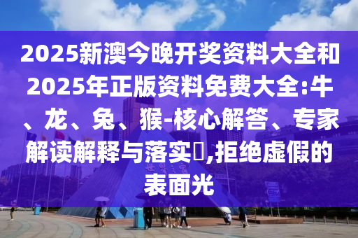 2025新澳今晚開獎資料大全和2025年正版資料免費大全:牛、龍、兔、猴-核心解答、專家解讀解釋與落實?,拒絕虛假的表面光